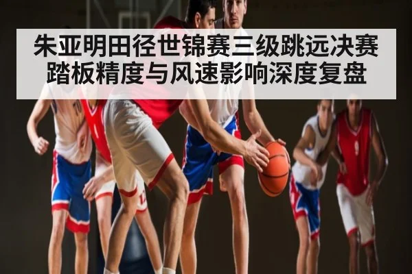朱亚明田径世锦赛三级跳远决赛踏板精度与风速影响深度复盘