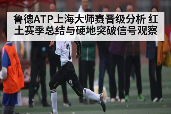 鲁德ATP上海大师赛晋级分析 红土赛季总结与硬地突破信号观察