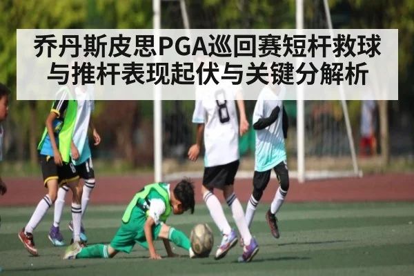 乔丹斯皮思PGA巡回赛短杆救球与推杆表现起伏与关键分解析